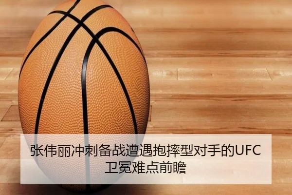 张伟丽冲刺备战遭遇抱摔型对手的UFC卫冕难点前瞻